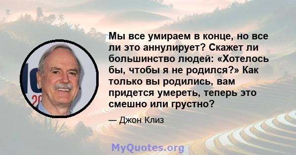 Мы все умираем в конце, но все ли это аннулирует? Скажет ли большинство людей: «Хотелось бы, чтобы я не родился?» Как только вы родились, вам придется умереть, теперь это смешно или грустно?