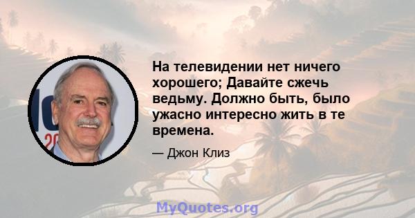 На телевидении нет ничего хорошего; Давайте сжечь ведьму. Должно быть, было ужасно интересно жить в те времена.