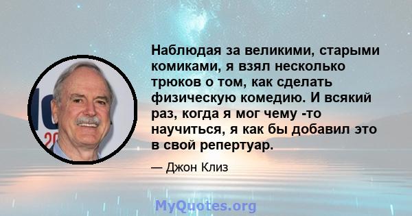 Наблюдая за великими, старыми комиками, я взял несколько трюков о том, как сделать физическую комедию. И всякий раз, когда я мог чему -то научиться, я как бы добавил это в свой репертуар.