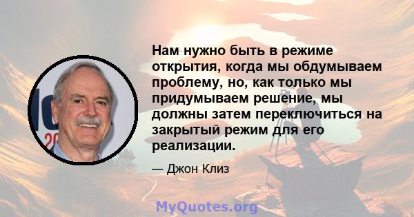 Нам нужно быть в режиме открытия, когда мы обдумываем проблему, но, как только мы придумываем решение, мы должны затем переключиться на закрытый режим для его реализации.