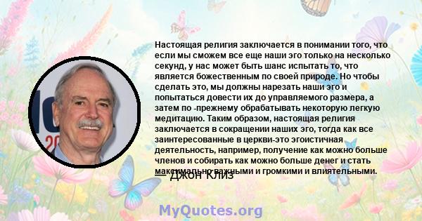 Настоящая религия заключается в понимании того, что если мы сможем все еще наши эго только на несколько секунд, у нас может быть шанс испытать то, что является божественным по своей природе. Но чтобы сделать это, мы