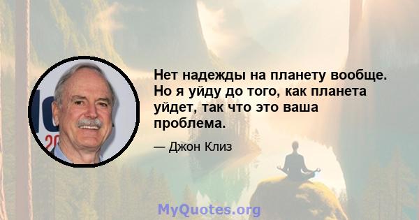 Нет надежды на планету вообще. Но я уйду до того, как планета уйдет, так что это ваша проблема.