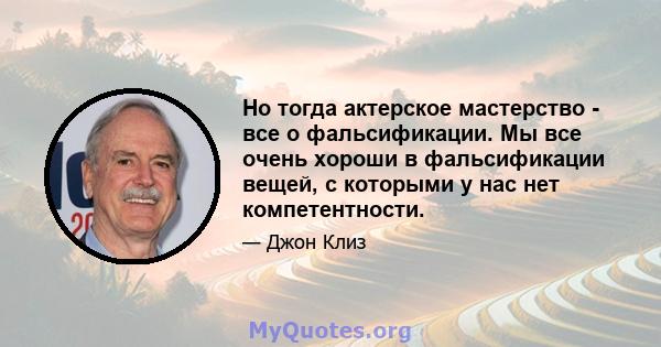 Но тогда актерское мастерство - все о фальсификации. Мы все очень хороши в фальсификации вещей, с которыми у нас нет компетентности.