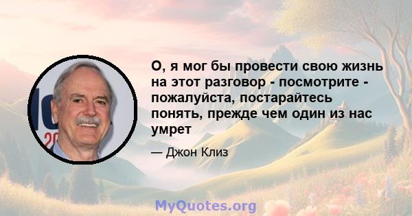 О, я мог бы провести свою жизнь на этот разговор - посмотрите - пожалуйста, постарайтесь понять, прежде чем один из нас умрет