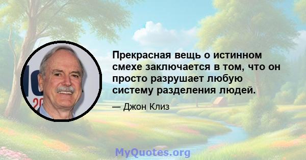 Прекрасная вещь о истинном смехе заключается в том, что он просто разрушает любую систему разделения людей.