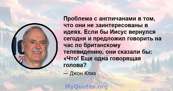 Проблема с англичанами в том, что они не заинтересованы в идеях. Если бы Иисус вернулся сегодня и предложил говорить на час по британскому телевидению, они сказали бы: «Что! Еще одна говорящая голова?