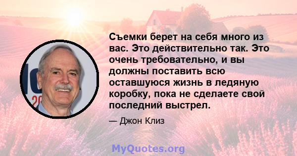 Съемки берет на себя много из вас. Это действительно так. Это очень требовательно, и вы должны поставить всю оставшуюся жизнь в ледяную коробку, пока не сделаете свой последний выстрел.