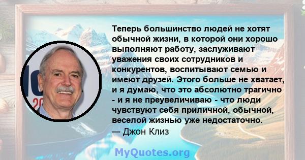 Теперь большинство людей не хотят обычной жизни, в которой они хорошо выполняют работу, заслуживают уважения своих сотрудников и конкурентов, воспитывают семью и имеют друзей. Этого больше не хватает, и я думаю, что это 