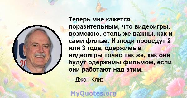 Теперь мне кажется поразительным, что видеоигры, возможно, столь же важны, как и сами фильм. И люди проведут 2 или 3 года, одержимые видеоигры точно так же, как они будут одержимы фильмом, если они работают над этим.