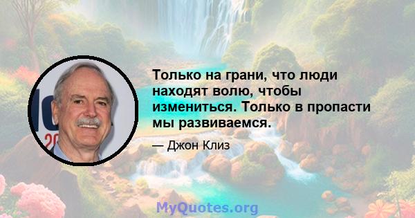 Только на грани, что люди находят волю, чтобы измениться. Только в пропасти мы развиваемся.