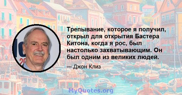 Трепывание, которое я получил, открыл для открытия Бастера Китона, когда я рос, был настолько захватывающим. Он был одним из великих людей.