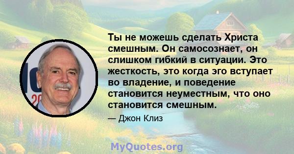 Ты не можешь сделать Христа смешным. Он самосознает, он слишком гибкий в ситуации. Это жесткость, это когда эго вступает во владение, и поведение становится неуместным, что оно становится смешным.