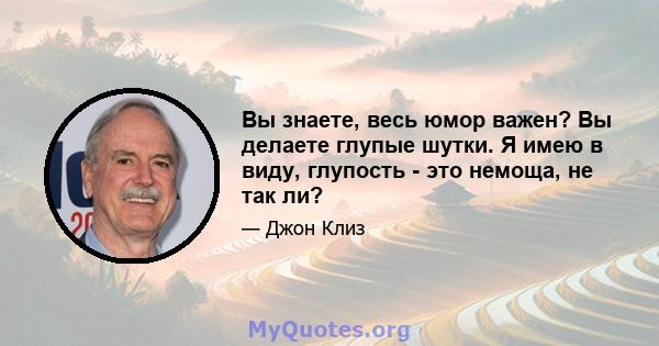 Вы знаете, весь юмор важен? Вы делаете глупые шутки. Я имею в виду, глупость - это немоща, не так ли?