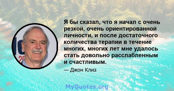 Я бы сказал, что я начал с очень резкой, очень ориентированной личности, и после достаточного количества терапии в течение многих, многих лет мне удалось стать довольно расслабленным и счастливым.