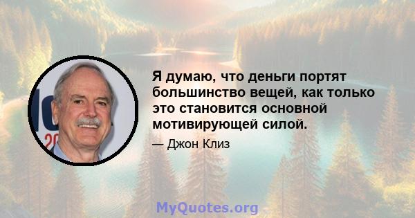 Я думаю, что деньги портят большинство вещей, как только это становится основной мотивирующей силой.