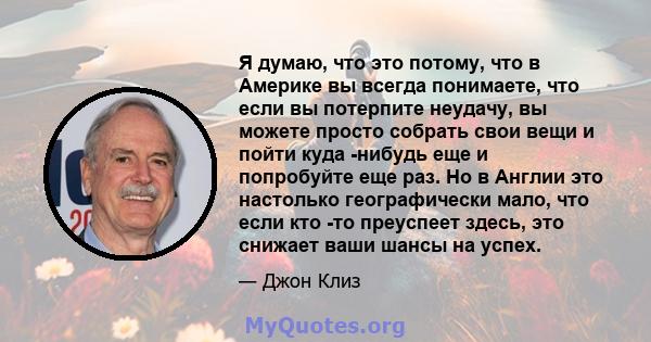 Я думаю, что это потому, что в Америке вы всегда понимаете, что если вы потерпите неудачу, вы можете просто собрать свои вещи и пойти куда -нибудь еще и попробуйте еще раз. Но в Англии это настолько географически мало,