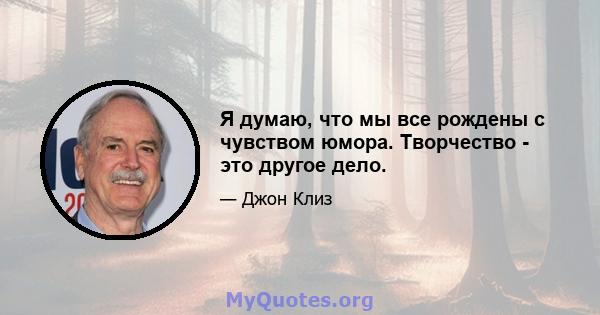 Я думаю, что мы все рождены с чувством юмора. Творчество - это другое дело.