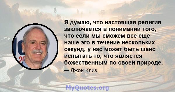 Я думаю, что настоящая религия заключается в понимании того, что если мы сможем все еще наше эго в течение нескольких секунд, у нас может быть шанс испытать то, что является божественным по своей природе.