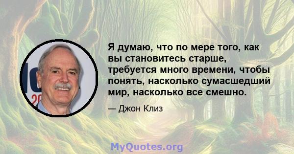 Я думаю, что по мере того, как вы становитесь старше, требуется много времени, чтобы понять, насколько сумасшедший мир, насколько все смешно.