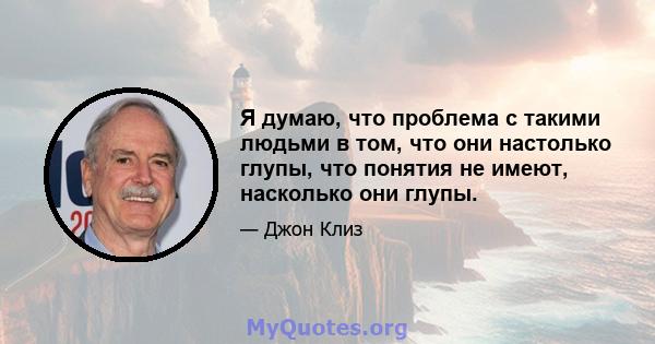 Я думаю, что проблема с такими людьми в том, что они настолько глупы, что понятия не имеют, насколько они глупы.