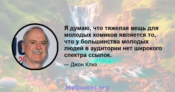 Я думаю, что тяжелая вещь для молодых комиков является то, что у большинства молодых людей в аудитории нет широкого спектра ссылок.