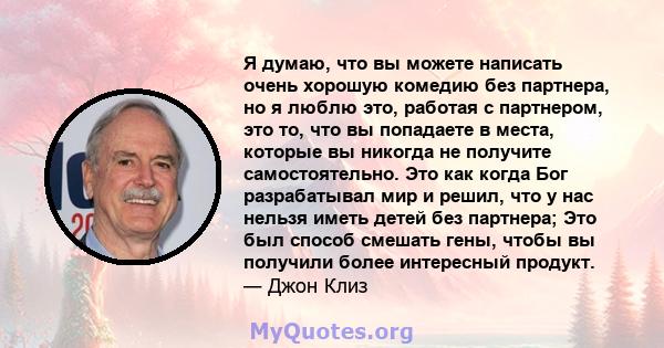 Я думаю, что вы можете написать очень хорошую комедию без партнера, но я люблю это, работая с партнером, это то, что вы попадаете в места, которые вы никогда не получите самостоятельно. Это как когда Бог разрабатывал