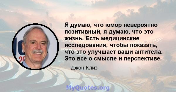 Я думаю, что юмор невероятно позитивный, я думаю, что это жизнь. Есть медицинские исследования, чтобы показать, что это улучшает ваши антитела. Это все о смысле и перспективе.