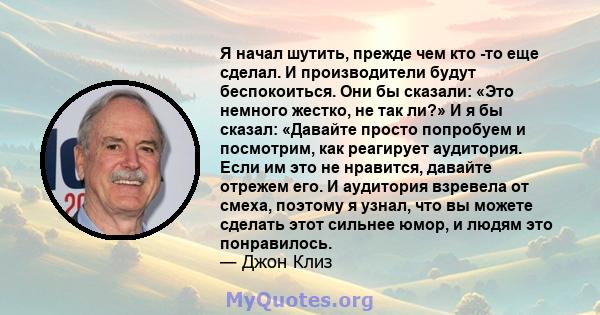 Я начал шутить, прежде чем кто -то еще сделал. И производители будут беспокоиться. Они бы сказали: «Это немного жестко, не так ли?» И я бы сказал: «Давайте просто попробуем и посмотрим, как реагирует аудитория. Если им