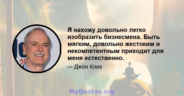 Я нахожу довольно легко изобразить бизнесмена. Быть мягким, довольно жестоким и некомпетентным приходит для меня естественно.