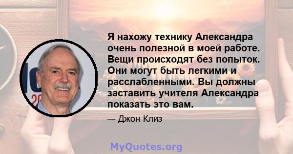 Я нахожу технику Александра очень полезной в моей работе. Вещи происходят без попыток. Они могут быть легкими и расслабленными. Вы должны заставить учителя Александра показать это вам.