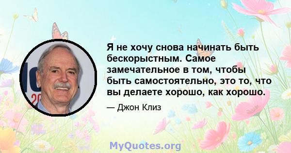 Я не хочу снова начинать быть бескорыстным. Самое замечательное в том, чтобы быть самостоятельно, это то, что вы делаете хорошо, как хорошо.