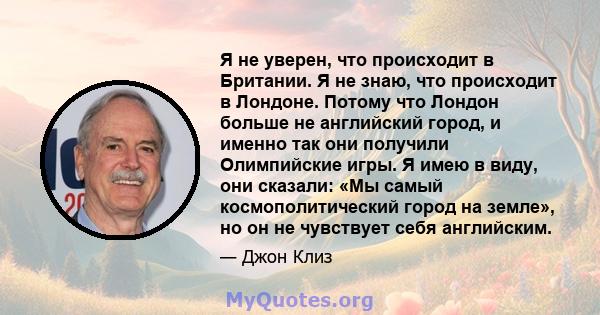 Я не уверен, что происходит в Британии. Я не знаю, что происходит в Лондоне. Потому что Лондон больше не английский город, и именно так они получили Олимпийские игры. Я имею в виду, они сказали: «Мы самый