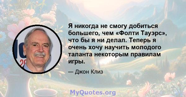 Я никогда не смогу добиться большего, чем «Фолти Тауэрс», что бы я ни делал. Теперь я очень хочу научить молодого таланта некоторым правилам игры.