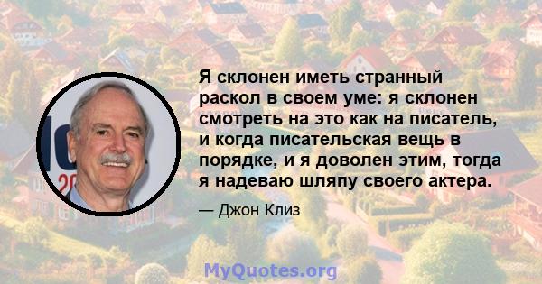 Я склонен иметь странный раскол в своем уме: я склонен смотреть на это как на писатель, и когда писательская вещь в порядке, и я доволен этим, тогда я надеваю шляпу своего актера.