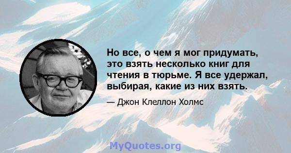 Но все, о чем я мог придумать, это взять несколько книг для чтения в тюрьме. Я все удержал, выбирая, какие из них взять.