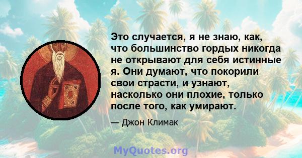 Это случается, я не знаю, как, что большинство гордых никогда не открывают для себя истинные я. Они думают, что покорили свои страсти, и узнают, насколько они плохие, только после того, как умирают.