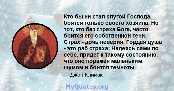 Кто бы ни стал слугой Господа, боятся только своего хозяина. Но тот, кто без страха Бога, часто боится его собственной тени. Страх - дочь неверия. Гордая душа - это раб страха; Надеясь сами по себе, придет к такому