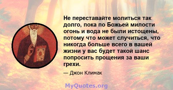 Не переставайте молиться так долго, пока по Божьей милости огонь и вода не были истощены, потому что может случиться, что никогда больше всего в вашей жизни у вас будет такой шанс попросить прощения за ваши грехи.