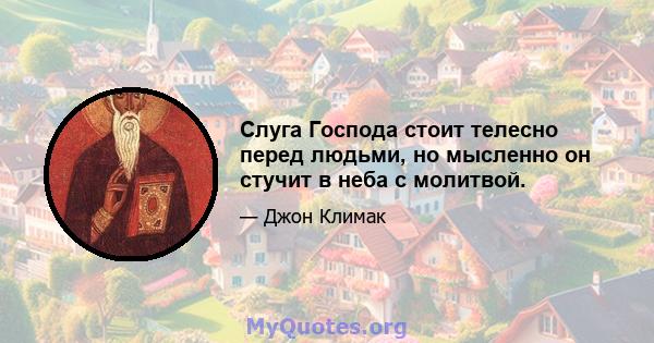 Слуга Господа стоит телесно перед людьми, но мысленно он стучит в неба с молитвой.