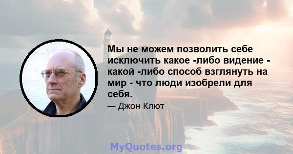 Мы не можем позволить себе исключить какое -либо видение - какой -либо способ взглянуть на мир - что люди изобрели для себя.