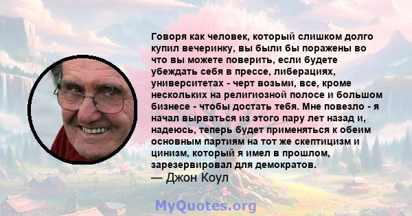 Говоря как человек, который слишком долго купил вечеринку, вы были бы поражены во что вы можете поверить, если будете убеждать себя в прессе, либерациях, университетах - черт возьми, все, кроме нескольких на религиозной 