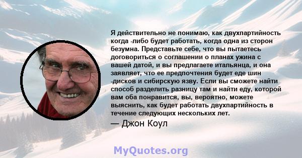 Я действительно не понимаю, как двухпартийность когда -либо будет работать, когда одна из сторон безумна. Представьте себе, что вы пытаетесь договориться о соглашении о планах ужина с вашей датой, и вы предлагаете