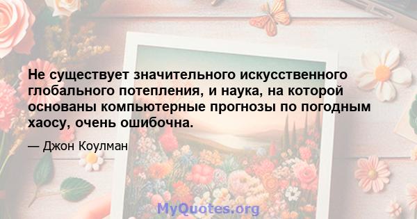 Не существует значительного искусственного глобального потепления, и наука, на которой основаны компьютерные прогнозы по погодным хаосу, очень ошибочна.