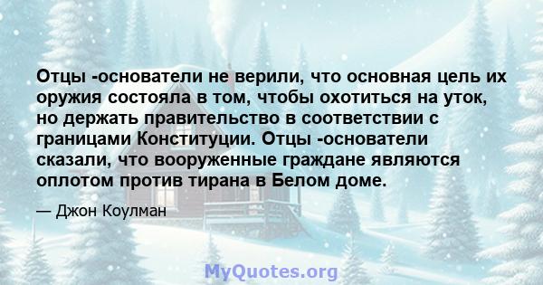 Отцы -основатели не верили, что основная цель их оружия состояла в том, чтобы охотиться на уток, но держать правительство в соответствии с границами Конституции. Отцы -основатели сказали, что вооруженные граждане