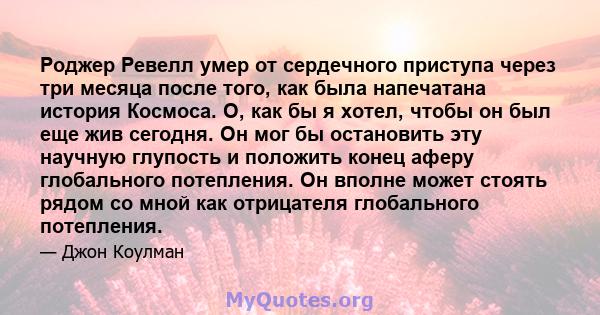 Роджер Ревелл умер от сердечного приступа через три месяца после того, как была напечатана история Космоса. О, как бы я хотел, чтобы он был еще жив сегодня. Он мог бы остановить эту научную глупость и положить конец