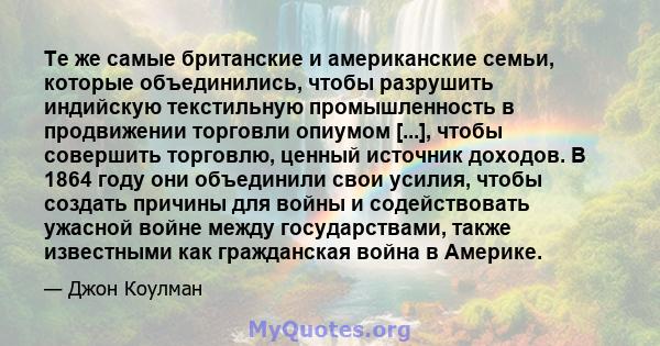 Те же самые британские и американские семьи, которые объединились, чтобы разрушить индийскую текстильную промышленность в продвижении торговли опиумом [...], чтобы совершить торговлю, ценный источник доходов. В 1864