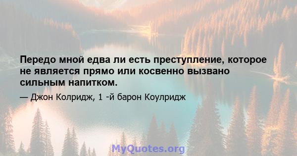 Передо мной едва ли есть преступление, которое не является прямо или косвенно вызвано сильным напитком.