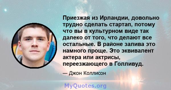 Приезжая из Ирландии, довольно трудно сделать стартап, потому что вы в культурном виде так далеко от того, что делают все остальные. В районе залива это намного проще. Это эквивалент актера или актрисы, переезжающего в