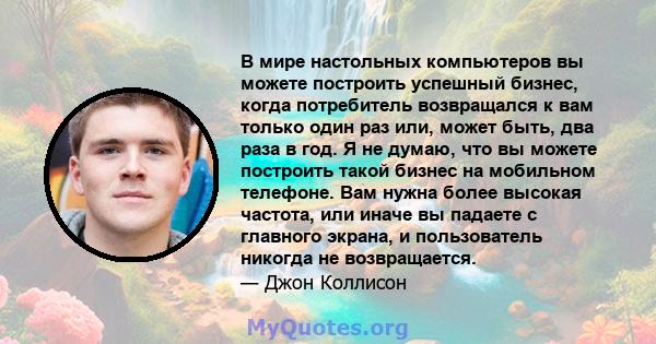 В мире настольных компьютеров вы можете построить успешный бизнес, когда потребитель возвращался к вам только один раз или, может быть, два раза в год. Я не думаю, что вы можете построить такой бизнес на мобильном