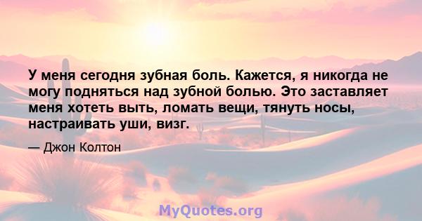 У меня сегодня зубная боль. Кажется, я никогда не могу подняться над зубной болью. Это заставляет меня хотеть выть, ломать вещи, тянуть носы, настраивать уши, визг.